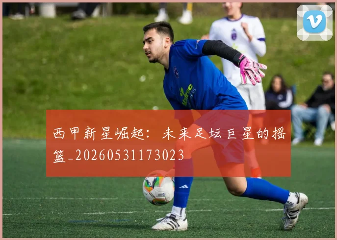 西甲新星崛起:未来足坛巨星的摇篮_20260531173023