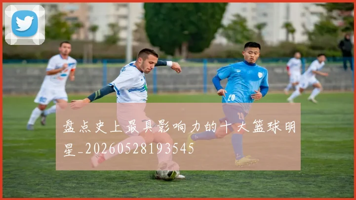 盘点史上最具影响力的十大篮球明星_20260528193545