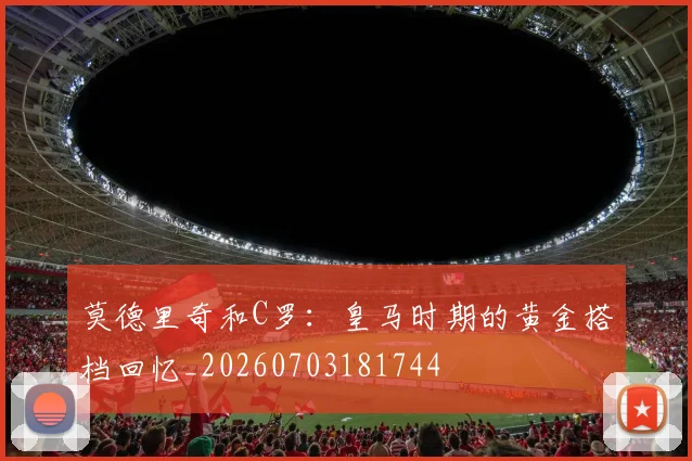 莫德里奇和C罗：皇马时期的黄金搭档回忆_20260703181744