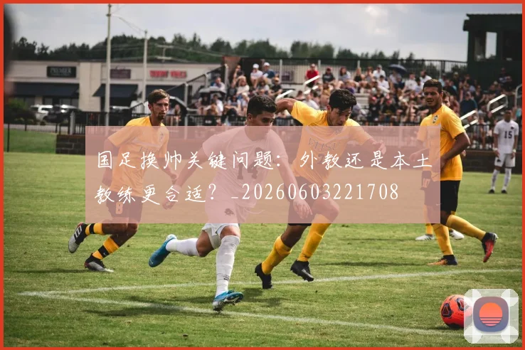 国足换帅关键问题:外教还是本土教练更合适?_20260603221708
