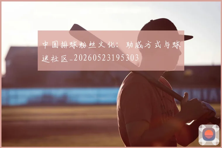 中国排球粉丝文化:助威方式与球迷社区_20260523195303