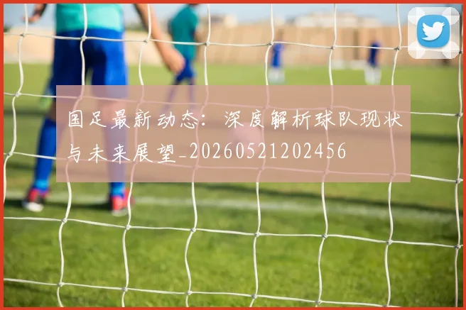国足最新动态:深度解析球队现状与未来展望_20260521202456