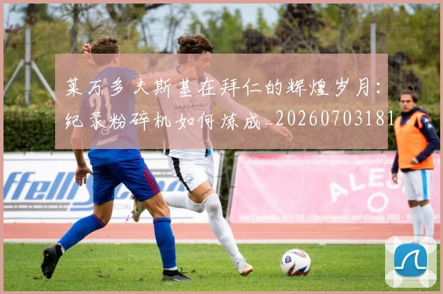 莱万多夫斯基在拜仁的辉煌岁月:纪录粉碎机如何炼成_20260703181801