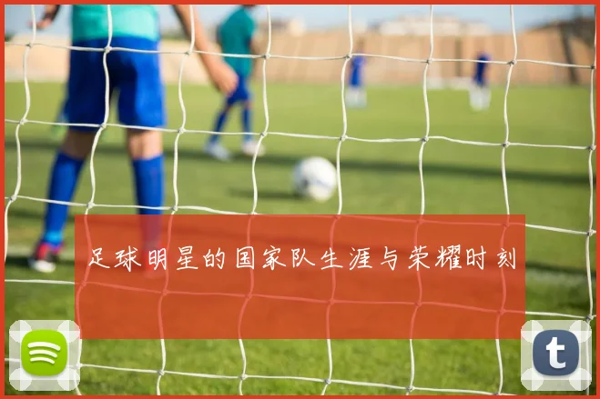足球明星的国家队生涯与荣耀时刻