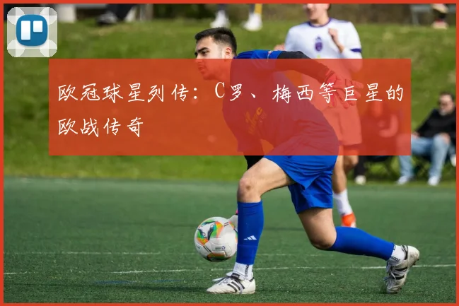 欧冠球星列传：C罗、梅西等巨星的欧战传奇