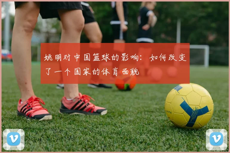 姚明对中国篮球的影响:如何改变了一个国家的体育面貌