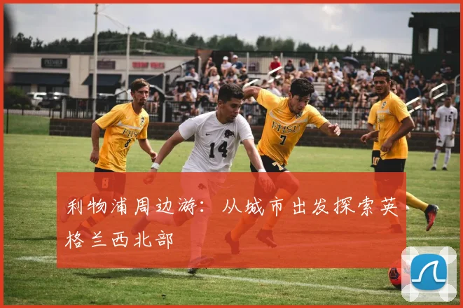 利物浦周边游:从城市出发探索英格兰西北部